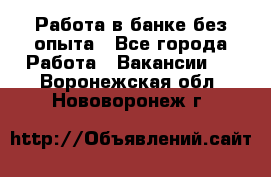 Работа в банке без опыта - Все города Работа » Вакансии   . Воронежская обл.,Нововоронеж г.